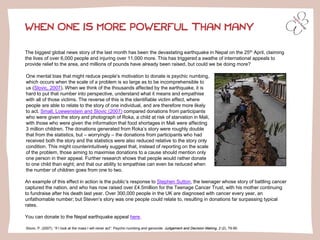 WHEN ONE IS MORE POWERFUL THAN MANY
The biggest global news story of the last month has been the devastating earthquake in Nepal on the 25th April, claiming
the lives of over 6,000 people and injuring over 11,000 more. This has triggered a swathe of international appeals to
provide relief to the area, and millions of pounds have already been raised, but could we be doing more?
One mental bias that might reduce people’s motivation to donate is psychic numbing,
which occurs when the scale of a problem is so large as to be incomprehensible to
us (Slovic, 2007). When we think of the thousands affected by the earthquake, it is
hard to put that number into perspective, understand what it means and empathise
with all of those victims. The reverse of this is the identifiable victim effect, where
people are able to relate to the story of one individual, and are therefore more likely
to act. Small, Loewenstein and Slovic (2007) compared donations from participants
who were given the story and photograph of Roka, a child at risk of starvation in Mali,
with those who were given the information that food shortages in Mali were affecting
3 million children. The donations generated from Roka’s story were roughly double
that from the statistics, but – worryingly – the donations from participants who had
received both the story and the statistics were also reduced relative to the story only
condition. This might counterintuitively suggest that, instead of reporting on the scale
of the problem, those aiming to maximise donations to a cause should mention only
one person in their appeal. Further research shows that people would rather donate
to one child than eight; and that our ability to empathise can even be reduced when
the number of children goes from one to two.
An example of this effect in action is the public’s response to Stephen Sutton, the teenager whose story of battling cancer
captured the nation, and who has now raised over £4.5million for the Teenage Cancer Trust, with his mother continuing
to fundraise after his death last year. Over 300,000 people in the UK are diagnosed with cancer every year, an
unfathomable number; but Steven’s story was one people could relate to, resulting in donations far surpassing typical
rates.
You can donate to the Nepal earthquake appeal here.
Slovic, P. (2007). “If I look at the mass I will never act”: Psychic numbing and genocide. Judgement and Decision Making, 2 (2), 79-95.
 