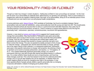 YOUR PERSONALITY: FIXED OR FLEXIBLE?
Though our traits may change in certain situations – feeling less confident in new surroundings, for example – for the most
part we think of our personalities as relatively fixed, determined by our genetics and upbringing. There is some evidence to
suggest that, while we are capable of altering these ‘free traits’ of our personalities, doing so for an extended period of time
is stressful and can even lead to burn out and physical health complications.
In some preliminary work, Balsari-Palsule, PhD candidate at Cambridge, has found a correlation between ‘faking’
personalities traits and lower job satisfaction, using a personality test, work life survey and data from HR. This is particularly
strong for extraverts whose job requires them to work in a quiet environment with little interaction; this is also true of
introverts working in loud environments, but less so. There is evidence to support these effects for all of the big five
personality traits – extraversion, openness, conscientiousness, neuroticism and agreeableness.
Hudson, N.W., & Fraley, R.C. (2015). Volitional Personality Trait Chance: Can People Choose to Change Their Personality Traits? Journal of Personality and Social
Psychology, in press.
However, a new study by Hudson and Fraley (2015) suggests that if people want to
change their personalities, they may be able to. Participants were given personality
questionnaires and a survey to find out how, if at all, they would like their personalities
to change. Over the next 16 weeks, participants were tested again weekly, and
participants who had indicated they wanted to change a particular trait were more
likely to show that change. This was not assisted by weekly prompts to think of ways
to make the change – participants who did this were less likely to change, perhaps
due to the vague nature of their methods. In a subsequent experiment, participants
were given more specific instructions to change: both proactive, like phoning a friend
to ask them out to lunch to increase extraversion, and reactive, i.e. “if X happens, I’ll
do Y”. This created statistically significant personality change, as a result of
participants inferring a new self-concept after seeing themselves behave in a different
way. It is unclear whether these results are due to a reporting bias, and how long
these changes could last. This is the first research of its kind into volitional personality
change, and it is not yet clear whether this can be replicated, or whether there are
similar negative effects as found for changing ones traits in the workplace. It may
have opposite effects if people actively dislike a specific personality trait, so changing
it improves self-esteem, instead of changing just to please others.
 