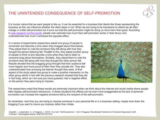 Scopelliti, I., Loewenstein, G., & Vosgerau, J. (2015). You Call It “Self-Exuberance”; I Call It “Bragging” Miscalibrated Predictions of Emotional Responses to Self-
Promotion. Psychological science, 0956797615573516.
It is human nature that we want people to like us. It can be essential for a business that clients like those representing the
business as this can influence whether the client stays or not. When we are trying to be impressive to others we all often
indulge in a little self-promotion but it turns out that this self-promotion might be doing us more harm than good. According
to new research out this month, people over estimate how much their self-promotion works in their favour and
underestimate how much it achieves the opposite effect.
THE UNINTENDED CONSEQUENCE OF SELF-PROMOTION
In a series of experiments researchers asked one group of people to
remember and describe a time when they bragged about themselves.
They asked them to note the emotions they felt along with how they
thought the person listening felt. Parallel to this, they asked another group
of people to think of and describe a time when they had to listen to
someone brag about themselves. Similarly, they asked them to note the
emotions they felt along with how they thought the other person felt.
Results showed that the bragging group thought that their audience felt
more happier and more proud of them than they actually did. They also
underestimated how annoying the listener thought they were. A final
aspect of the study asked one group to make a positive impression on the
other group which in line with the previous research showed that they did
in fact brag, which as I am sure you have guessed, had a negative effect
on the person they were trying to impress.
The researchers noted that these results are extremely important when we think about the internet and social media where people
often display self-promotion behaviours. In these situations the effects can be even more exaggerated as the lack of personal
connection can increase the negative emotions felt by the recipient of the self-promotion.
So remember, next time you are trying to impress someone in your personal life or in a business setting, maybe tone down the
bragging if you want to insure you impress rather than irritate.
 