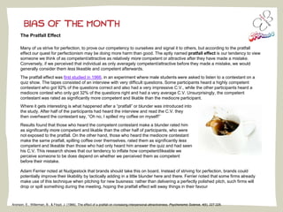 BIAS OF THE MONTH
The Pratfall Effect
Many of us strive for perfection, to prove our competency to ourselves and signal it to others, but according to the pratfall
effect our quest for perfectionism may be doing more harm than good. The aptly named pratfall effect is our tendency to view
someone we think of as competent/attractive as relatively more competent or attractive after they have made a mistake.
Conversely, if we perceived that individual as only averagely competent/attractive before they made a mistake, we would
generally consider them less likeable and competent afterwards.
The pratfall effect was first studied in 1966, in an experiment where male students were asked to listen to a contestant on a
quiz show. The tapes consisted of an interview with very difficult questions. Some participants heard a highly competent
contestant who got 92% of the questions correct and also had a very impressive C.V., while the other participants heard a
mediocre contest who only got 32% of the questions right and had a very average C.V. Unsurprisingly, the competent
contestant was rated as significantly more competent and likable than the mediocre participant.
Where it gets interesting is what happened after a “pratfall” or blunder was introduced into
the study. After half of the participants had heard the interview and read the C.V. they
then overheard the contestant say, “Oh no, I spilled my coffee on myself!”
Results found that those who heard the competent contestant make a blunder rated him
as significantly more competent and likable than the other half of participants, who were
not exposed to the pratfall. On the other hand, those who heard the mediocre contestant
make the same pratfall, spilling coffee over themselves, rated them as significantly less
competent and likeable than those who had only heard him answer the quiz and had seen
his C.V. This research shows that our tendency to inflate how competent/likeable we
perceive someone to be does depend on whether we perceived them as competent
before their mistake.
.Adam Ferrier noted at Nudgestock that brands should take this on board. Instead of striving for perfection, brands could
potentially improve their likability by tactically adding in a little blunder here and there. Ferrier noted that some firms already
make use of this technique when pitching for new business: rather than delivering a perfectly polished pitch, such firms will
drop or spill something during the meeting, hoping the pratfall effect will sway things in their favour
Aronson, E., Willerman, B., & Floyd, J. (1966). The effect of a pratfall on increasing interpersonal attractiveness. Psychonomic Science, 4(6), 227-228.
 