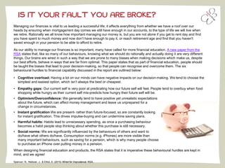 IS IT YOUR FAULT YOU ARE BROKE?
Managing our finances is vital to us leading a successful life; it affects everything from whether we have a roof over our
heads by ensuring when mortgage/rent day comes we still have enough in our accounts, to the type of life we will live when
we retire. Rationally we all know how important managing our money is, but you are not alone if you get to rent day and find
you have spent to much money and now don’t have enough to pay it, or reach retirement age and find that you haven't
saved enough in your pension to be able to afford to retire.
As our ability to manage our finances is so important, many have called for more financial education. A new paper from the
RSA states that, like so many of our behaviours, knowing what we should do rationally and actually doing it are very different
things. Our brains are wired in such a way that we are prone to many biases when making decisions which make us, despite
our best efforts, behave in ways that are far from optimal. This paper states that as part of financial education, people should
be taught the biases that lead to poor decision-making, so that people can recognise and overcome them. The six
behavioural hurdles to financial capability discussed in the report are outlined below:
• Cognitive overload: Having a lot on our minds can have negative impacts on our decision-making. We tend to choose the
simplest and easiest option, which isn’t always the best or cheapest.
• Empathy gaps: Our current self is very poor at predicating how our future self will feel. People tend to overbuy when food
shopping while hungry as their current self mis-predicts how hungry their future self will be.
• Optimism/Overconfidence: We generally tend to have positive yet unrealistic expectations
about the future, which can affect money management and leave us unprepared for a
change in circumstances.
• Instant gratification We are present- rather than future-focused, so are constantly looking
for instant gratification. This drives impulse-buying and can undermine saving plans.
• Harmful habits: Habits lead to unnecessary spending, as once a purchasing behaviour
becomes a habit people stop thinking about whether this purchase is still necessary.
• Social norms: We are significantly influenced by the behaviours of others and want to
do/have what others do/have. Consumption norms (e.g. iPhones) are more visible than
many important behaviours, such as saving for a pension, which is why many people choose
to purchase an iPhone over putting money in a pension.
When designing financial education and products, the RSA states that it is imperative these behavioural hurdles are kept in
mind, and we agree!
Spencer, N., Nieboer, J., & Elliot, A. (2015) Wired for Imprudence: RSA.
 
