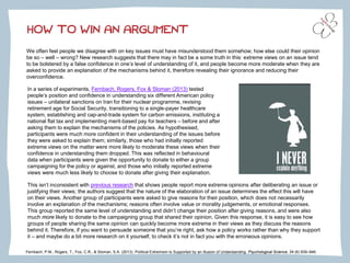 HOW TO WIN AN ARGUMENT
We often feel people we disagree with on key issues must have misunderstood them somehow; how else could their opinion
be so – well – wrong? New research suggests that there may in fact be a some truth in this: extreme views on an issue tend
to be bolstered by a false confidence in one’s level of understanding of it, and people become more moderate when they are
asked to provide an explanation of the mechanisms behind it, therefore revealing their ignorance and reducing their
overconfidence.
Fernbach, P.M., Rogers, T., Fox, C.R., & Sloman, S.A. (2013). Political Extremism Is Supported by an Illusion of Understanding. Psychological Science, 24 (6) 939–946.
In a series of experiments, Fernbach, Rogers, Fox & Sloman (2013) tested
people’s position and confidence in understanding six different American policy
issues – unilateral sanctions on Iran for their nuclear programme, revising
retirement age for Social Security, transitioning to a single-payer healthcare
system, establishing and cap-and-trade system for carbon emissions, instituting a
national flat tax and implementing merit-based pay for teachers – before and after
asking them to explain the mechanisms of the policies. As hypothesised,
participants were much more confident in their understanding of the issues before
they were asked to explain them; similarly, those who had initially reported
extreme views on the matter were more likely to moderate these views when their
confidence in understanding them dropped. This was reflected in behavioural
data when participants were given the opportunity to donate to either a group
campaigning for the policy or against, and those who initially reported extreme
views were much less likely to choose to donate after giving their explanation.
This isn’t inconsistent with previous research that shows people report more extreme opinions after deliberating an issue or
justifying their views; the authors suggest that the nature of the elaboration of an issue determines the effect this will have
on their views. Another group of participants were asked to give reasons for their position, which does not necessarily
involve an explanation of the mechanisms; reasons often involve value or morality judgements, or emotional responses.
This group reported the same level of understanding and didn’t change their position after giving reasons, and were also
much more likely to donate to the campaigning group that shared their opinion. Given this response, it is easy to see how
groups of people sharing the same opinion can quickly become more extreme in their views as they discuss the reasons
behind it. Therefore, if you want to persuade someone that you’re right, ask how a policy works rather than why they support
it – and maybe do a bit more research on it yourself, to check it’s not in fact you with the erroneous opinions.
 