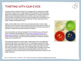 TASTING WITH OUR EYES
A growing body of scientific research now suggests that our experience of taste
and flavour is determined to a large degree by the expectation that we generate
(often automatically) prior to tasting. Such expectations can result from branding,
labelling and environmental factors such as cutlery, which was discussed in a
previous edition of O Behave! (food was rated as significantly more pleasant, and
perceived to be of higher quality, when tasted with a heavy metal spoon than a
lighter metallic-looking plastic spoon).
Sight, and most often colour, that is the cue used by the brain in order to help
identify sources of food and make predictions about their likely taste and flavour. A
large body of lab research has demonstrated that adding more food colouring to a
food item increases the perceived intensity of its flavour.
As environmental cues that are separate from the food items (e.g. cutlery) and
colour all influence the taste/flavour of food, Harrar, Piqueras-Fiszman, and
Spence (2011) wanted to investigate whether environmental cues such as the
colour of the dinnerware may also impact the taste/flavour of whatever foodstuff
happens to be served from it.
They asked participants to sample sweet or salty popcorn from four differently-
coloured bowls: white, blue, green and red. The participants reported that salty
popcorn tasted sweeter when taken from a blue or red bowl compared to a white
bowl, while the sweet popcorn was rated as tasting saltier when taken from the
blue bowl compared to a white bowl. This interesting piece of research shows that
it is not just the colour of the food items that might influence their taste due to
expectations, but even just the colour the of the plate that the food is served on has
similar influences.
Harrar, V., Piqueras-Fiszman, B., & Spence, C. (2011). There’s more to taste in a coloured bowl. Perception-London, 40(7), 880..
 