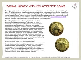 SAVING MONEY WITH COUNTERFEIT COINS
Akbas, M., Ariely, D., Robalino, D.A., & Weber, M. (2015). How to Help the Poor to Save a Bit: Evidence from a Field Experiment in Kenya. Duke Working Papers.
Motiving people to save is something that all governments, banks and even the individuals in question all struggle
with. One of the most popular interventions used to encourage people to save are financial incentives in the form of
matching: matching savings rates by a certain percentage. Although these financial incentives have had promising
results, they are obviously costly to implement. Is it possible that psychological interventions could provide cheaper
and hence more practical solutions whilst also being just as effective? This is what Ariely and colleagues (2015)
sought to investigate looking specifically at individuals with low and regular income.
The first psychological intervention they implemented sought to use
emotion to motivate saving behaviour. This came in the form of a
reminder text message framed as though is was from their children
asking them to save for their future. The second psychological
intervention was a tangible gold metal coin which had the numbers for
each week of the six-month savings period that partipants could scratch
off when they deposited money that week. The idea behind this coin
was that saving small deposits towards a long-term saving goal can
seem abstract and insignificant, so the metal coin acts a as a tangible
intrinsic reward and reminder for saving. The financial reward was a
match of weekly savings (match of 10% or 20% of weekly savings up to
a certain amount). Participants in the control condition received weekly
reminders and balance reporting via text messages.
Which intervention do you think was most successful?
Those in the coin condition saved the highest amount on average and
more than twice as much as those in the control condition. These
results support many other studies which show that our financial
decisions involve subtle psychological aspects and policy-makers and
product designers should take these influences into account to change
behaviour instead of relying solely on financial incentives.
 