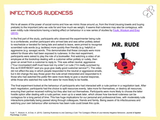 INFECTIOUS RUDENESS
We’re all aware of the power of social norms and how we mimic those around us, from the trivial (reusing towels and buying
pretzels) to the important (who we vote for and how much we weigh). It seems that rudeness may also be contagious, with
even mildly rude interactions having a lasting effect on behaviour in a new series of studies by Foulk, Woolum and Erez
(2015).
Foulk, T., Woolum, A., & Erez, A. (2015). Catching Rudeness Is Like Catching a Cold: The Contagion Effects of Low-Intensity Negative Behaviors. Journal of Applied
Psychology, in press.
In the first part of the study, participants who observed the experimenter being rude
to a confederate, another participant who arrived late and was either politely asked
to reschedule or berated for being late and asked to leave, were primed to recognise
scrambled rude words (e.g. tactless) more quickly than friendly (e.g. helpful) or
aggressive (e.g. savage) words. This demonstrates that these concepts were more
salient for those who had been exposed to rudeness. In the next experiment,
participants were asked to play the role of a bookseller, first watching a video of an
employee at the bookshop dealing with a customer either politely or rudely, then
given an email from a customer to reply to. This was either neutral, aggressive
(“Your incompetent staff must have lost my order”) or rude (“I’m really surprised by
this as EVERYBODY said you guys give really good customer service?”). The video
did not affect the way in which people responded to the neutral or aggressive emails,
but it did change the way those given the rude email interpreted and responded to it:
those who had watched the polite film were more likely to give a neutral response,
while those who watched the rude film were far more likely to be hostile.
The final experiment looked at the behaviour of participants who had interacted with a rude partner in a negotiation task. After
each negotiation, participants had the choice to split resources evenly, take more for themselves, or destroy all resources,
ensuring their partner received nothing but they also lost out themselves. Participants were more likely to choose the latter
hostile option after dealing with a rude partner, even up to a week later, which shows how low-level rudeness can be
contagious for a long period of time. This has huge implications for our personal and professional lives, with moderately rude
interactions potentially being passed along through colleagues, friends and family. Being aware of its infectiousness and
watching your own behaviour after someone has been rude could break this cycle.
 