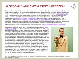 A SECOND CHANCE AT A FIRST IMPRESSION
We place a huge amount of emphasis on first impressions, and evidence shows that our snap decisions often turn out
to be correct. In one study, participants shown a thirty second clip of a lecturer could accurately estimate their teaching
ability, as correlated with the lecturer’s review scores from their students at the end of the year (Ambady & Rosenthal,
1993). Even reducing the clip to six seconds didn’t reduce the participants’ accuracy. This isn’t limited to teaching
ability: we can also accurately estimate a person’s level of extraversion after viewing a photo of them for 50
milliseconds (Borkenau, Brecke, Möttig & Paelecke, 2009), and predict male and female sexuality from a brief
exposure to a static or moving face (Rule & Ambady, 2008; Rule, Ambady & Hallett, 2009). Furthermore, there is
evidence to suggest that these initial judgements influence our overall attitudes; participants in one study could predict
with almost 70% accuracy who had been the winning candidate in previous Senate elections just by facial
appearance, which implies this could also have swayed the voters (Todorov, Mandisodza, Goren & Hall, 2005).
Mann, T.C., & Ferguson, M.J. (2015). Can We Undo Our First Impressions? The Role of Reinterpretation in Reversing Implicit Evaluations. Journal of Personality and
Social Psychology, 108 (6), 823-849.
But is there anything that can be done if you mess it up first time around? Mann
and Ferguson (2015) have shown that first impressions can be reversed, but only
with new information that explains why this impression was formed to begin with.
They introduced participants to a character named Francis West, who had broken
into two houses on his street, causing a great deal of damage, and measured their
first impressions which were naturally quite negative. One group of participants
was then told that he was motivated to break into these houses to save children
inside from a fire that was spreading. With the antisocial behaviour explained with
an altruistic motive, these participants revised their first impression and were
much more positive towards Francis, even on an unconscious level when implicit
testing was used. Interestingly, this effect seems to occur only when the positive
information directly explains the bad behaviour: in another experiment,
participants were told about the break in (but not the fire), but also that Francis
had once saved a baby from an oncoming train at great personal risk. While this
reduced their negative evaluation, it did not have the same ameliorating effect as
the explanatory story. This suggests that, if you do make a prat of yourself on a
first meeting with somebody, you can make up for it by explaining why (nerves
etc), but not by doing something positive but unrelated.
 