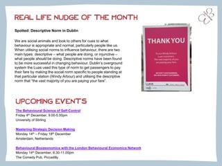 Spotted: Descriptive Norm in Dublin
We are social animals and look to others for cues to what
behaviour is appropriate and normal, particularly people like us.
When utilising social norms to influence behaviour, there are two
main types: descriptive – what people are doing, or injunctive –
what people should be doing. Descriptive norms have been found
to be more successful in changing behaviour. Dublin’s overground
system the Luas used this type of norm to get passengers to pay
their fare by making the social norm specific to people standing at
that particular station (Windy Arbour) and utilising the descriptive
norm that “the vast majority of you are paying your fare”.
REAL LIFE NUDGE OF THE MONTH
UPCOMING EVENTS
The Behavioural Science of Self-Control
Friday 4th December, 9.00-5.00pm
University of Stirling
Mastering Strategic Decision Making
Monday 14th – Friday 18th December
Amsterdam, Netherlands
Behavioural Boozeonomics with the London Behavioural Economics Network
Monday 14th December, 6.30-11.00pm
The Comedy Pub, Piccadilly
 