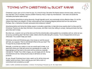 TOYING WITH CHRISTMAS by SUCHIT KAKAR
Christmas is soon upon us! It’s a time for joys, it’s a time for toys. But when the festive season simmers away, who’ll buy
toys that day? This is actually a serious problem faced by many a major toy manufacturer – how does one tackle the
inevitable post festive sales slump?
Just increasing advertising or giving discounts, though logically sound, are surprisingly not too effective ideas. It’s not the
children that need to be swayed; it’s their unfortunate and very shopping-fatigued parents that form the real barrier.
Perhaps, then, a behaviour-focused, persuasion-led endeavour instead?
Advertising before and during the holiday season is actually a great idea, to help kids know exactly what it is they want for
Christmas. Parents are also duly informed in the process, and often more than willing to comply; making promises that they
genuinely want to keep.
But when you, a parent, turn up to the store and find the (intentionally undersupplied) toy completely sold out, what can you
do but buy something else? Not that it really matters what the alternate gift is anyway. You’ve disappointed and let your
child down. You couldn’t keep your word.
Cialdini, R. (2009). Commitment and Consistency. In Influence: The Psychology of Persuasion (pp. 64 - 66). Harper Collins.
Christmas comes and Christmas goes, time moves on and the wound
will heal, you suppose. Then lo and behold! What is this you hear? The
TV says the toy is back this New Year!
Naturally, a promise you made is a one you would want to keep, or at
least that’s what your child will remind you persistently for a week. So
begrudgingly you’ll go back to the store and buy what you originally
intended for. Finally! Your child is happy, you are happy and oh, the toy
manufacturers are too, having found a way to sell twice as many
products.
So yes, though Christmas time is here, watch out for all the tricks and
retailer tactics out there. Here’s wishing you don’t fall a victim of
commitment and consistency as well!
 