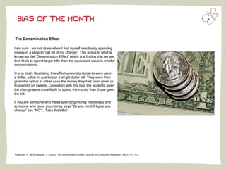 BIAS OF THE MONTH
The Denomination Effect
Raghubir, P., & Srivastava, J. (2009). The denomination effect. Journal of Consumer Research, 36(4), 701-713.
I am sure I am not alone when I find myself needlessly spending
money in a shop to “get rid of my change”. This is due to what is
known as the “Denomination Effect” which is a finding that we are
less likely to spend larger bills than the equivalent value in smaller
denominations.
In one study illustrating this effect university students were given
a dollar, either in quarters or a single dollar bill. They were then
given the option to either save the money they had been given or
to spend it on sweets. Consistent with this bias the students given
the change were more likely to spend the money than those given
the bill.
If you are someone who hates spending money needlessly and
someone who owes you money says “Do you mind if I give you
change” say “NO”!.. Take the bills!!
 