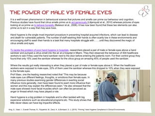 THE POWER OF MALE VS FEMALE EYES
It is a well known phenomenon in behavioural science that pictures and smells can prime our behaviour and cognition.
Previous studies have found that citrus smells prime us to act generously (Lilijenquist et al., 2010) whereas pictures of eyes
looking at us prime us to behave honestly (Bateson et al., 2006). It has now been found that these two elements can also
prime us to act in a way that may save lives.
Hand hygiene is the single most important procedure in preventing hospital acquired infections, which can lead to disease
and death for vulnerable patients. The number of staff washing their hands is often scarily low in these environments and
encouraging staff to wash their hands is a task that many hospitals struggle with…….until they discovered the magic of
citrus smells and eyes.
To tackle the problem of poor hand hygiene in hospitals, researchers placed a pair of male or female eyes above a hand
sanitizer and pumped a citrus smell into the air at a hospital in Miami. They then observed the behaviour of 404 healthcare
workers to see if they used the hand sanitizer next to the door before entering the patients room. For their control group they
found that only 15% used the sanitizer whereas for the citrus group an amazing 45% of people used the sanitizer.
Where the results got really interesting is when they placed a pair of male or female eyes above it. When the healthcare
workers were exposed to male eyes, 33% of them used the sanitizer whereas this dropped to 10% when they were exposed
to the female eyes.
King, D., Vlaev, I., Everett-Thomas, R., Fitzpatrick, M., Darzi, A., & Birnbach, D. J. (2015). “Priming” Hand Hygiene Compliance in Clinical Environments.
Prof Vlaev, one the leading researched noted that “This may be because
male eyes cue different feelings, thoughts, or emotions than female eyes. In
many previous studies examining gender differences in exerting social
influence more generally, men have been found to exert more influence than
women and this may explain the differences seen.” He also stressed that the
male eyes showed more facial muscles which can often be perceived as
anger or thread which may have played a role.
Hand hygiene is a big problem in hospitals and is often tackled with big
expensive solutions such as educational programs etc. This study shows that
little clever ideas can have big impactful effects.
 