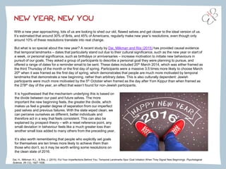 NEW YEAR, NEW YOU
With a new year approaching, lots of us are looking to shed our old, flawed selves and get closer to the ideal version of us.
It’s estimated that around 30% of Brits, and 45% of Americans, regularly make new year’s resolutions, even though only
around 10% of these resolutions translate into real change.
Dai, H., Milkman, K.L., & Riis, J. (2015). Put Your Imperfections Behind You: Temporal Landmarks Spur Goal Initiation When They Signal New Beginnings. Psychological
Science, 26 (12), 1927-1936.
But what is so special about the new year? A recent study by Dai, Milkman and Riis (2015) has provided causal evidence
that temporal landmarks – dates that particularly stand out due to their cultural significance, such as the new year or start of
a week, or personal significance, such as birthdays or anniversaries – increase motivation to initiate new behaviours in
pursuit of our goals. They asked a group of participants to describe a personal goal they were planning to pursue, and
offered a range of dates for a reminder email to be sent. These dates included 20th March 2014, which was either framed as
the third Thursday of the month or the first day of spring. Participants were a massive 3.5 times more likely to choose March
20th when it was framed as the first day of spring, which demonstrates that people are much more motivated by temporal
landmarks that demonstrate a new beginning, rather than arbitrary dates. This is also culturally dependent: Jewish
participants were much more motivated by the 5th October when framed as the day after Yom Kippur than when framed as
the 278th day of the year, an effect that wasn’t found for non-Jewish participants.
It is hypothesised that the mechanism underlying this is based on
the divide between our past and future selves. The more
important the new beginning feels, the greater the divide, which
makes us feel a greater degree of separation from our imperfect
past selves and previous failures. With the slate wiped clean, we
can perceive ourselves as different, better individuals and
therefore act in a way that feels consistent. This can also be
explained by prospect theory – with a reset reference point, any
small deviation in behaviour feels like a much greater loss than
another small loss added to many others from the preceding year.
It’s also worth remembering that people who explicitly set goals
for themselves are ten times more likely to achieve them than
those who don’t, so it may be worth writing some resolutions on
the clean slate of 2016.
 