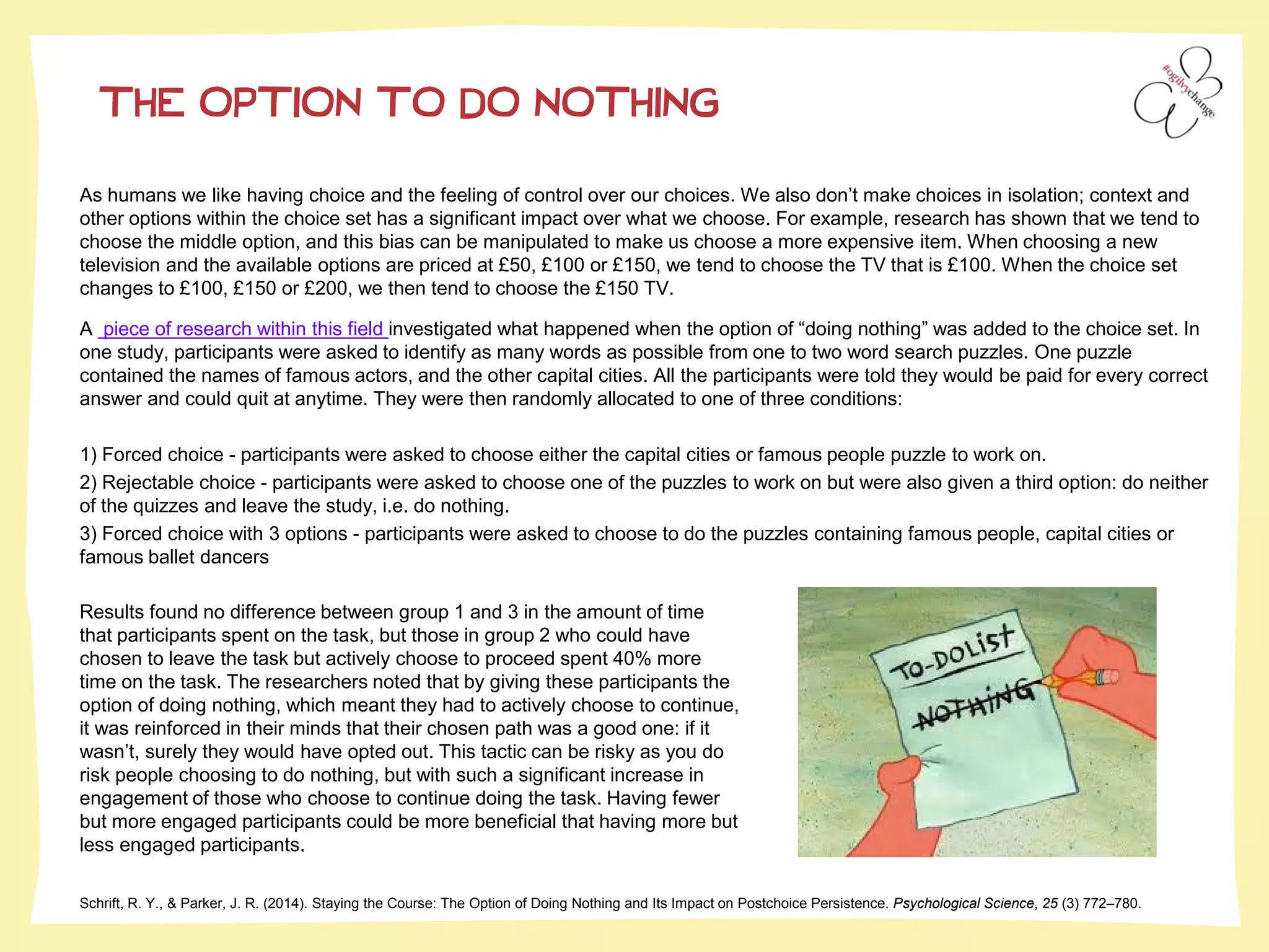 THE OPTION TO DO NOTHING
Schrift, R. Y., & Parker, J. R. (2014). Staying the Course: The Option of Doing Nothing and Its Impact on Postchoice Persistence. Psychological Science, 25 (3) 772–780.
As humans we like having choice and the feeling of control over our choices. We also don’t make choices in isolation; context and
other options within the choice set has a significant impact over what we choose. For example, research has shown that we tend to
choose the middle option, and this bias can be manipulated to make us choose a more expensive item. When choosing a new
television and the available options are priced at £50, £100 or £150, we tend to choose the TV that is £100. When the choice set
changes to £100, £150 or £200, we then tend to choose the £150 TV.
A piece of research within this field investigated what happened when the option of “doing nothing” was added to the choice set. In
one study, participants were asked to identify as many words as possible from one to two word search puzzles. One puzzle
contained the names of famous actors, and the other capital cities. All the participants were told they would be paid for every correct
answer and could quit at anytime. They were then randomly allocated to one of three conditions:
1) Forced choice - participants were asked to choose either the capital cities or famous people puzzle to work on.
2) Rejectable choice - participants were asked to choose one of the puzzles to work on but were also given a third option: do neither
of the quizzes and leave the study, i.e. do nothing.
3) Forced choice with 3 options - participants were asked to choose to do the puzzles containing famous people, capital cities or
famous ballet dancers
Results found no difference between group 1 and 3 in the amount of time
that participants spent on the task, but those in group 2 who could have
chosen to leave the task but actively choose to proceed spent 40% more
time on the task. The researchers noted that by giving these participants the
option of doing nothing, which meant they had to actively choose to continue,
it was reinforced in their minds that their chosen path was a good one: if it
wasn’t, surely they would have opted out. This tactic can be risky as you do
risk people choosing to do nothing, but with such a significant increase in
engagement of those who choose to continue doing the task. Having fewer
but more engaged participants could be more beneficial that having more but
less engaged participants.
 