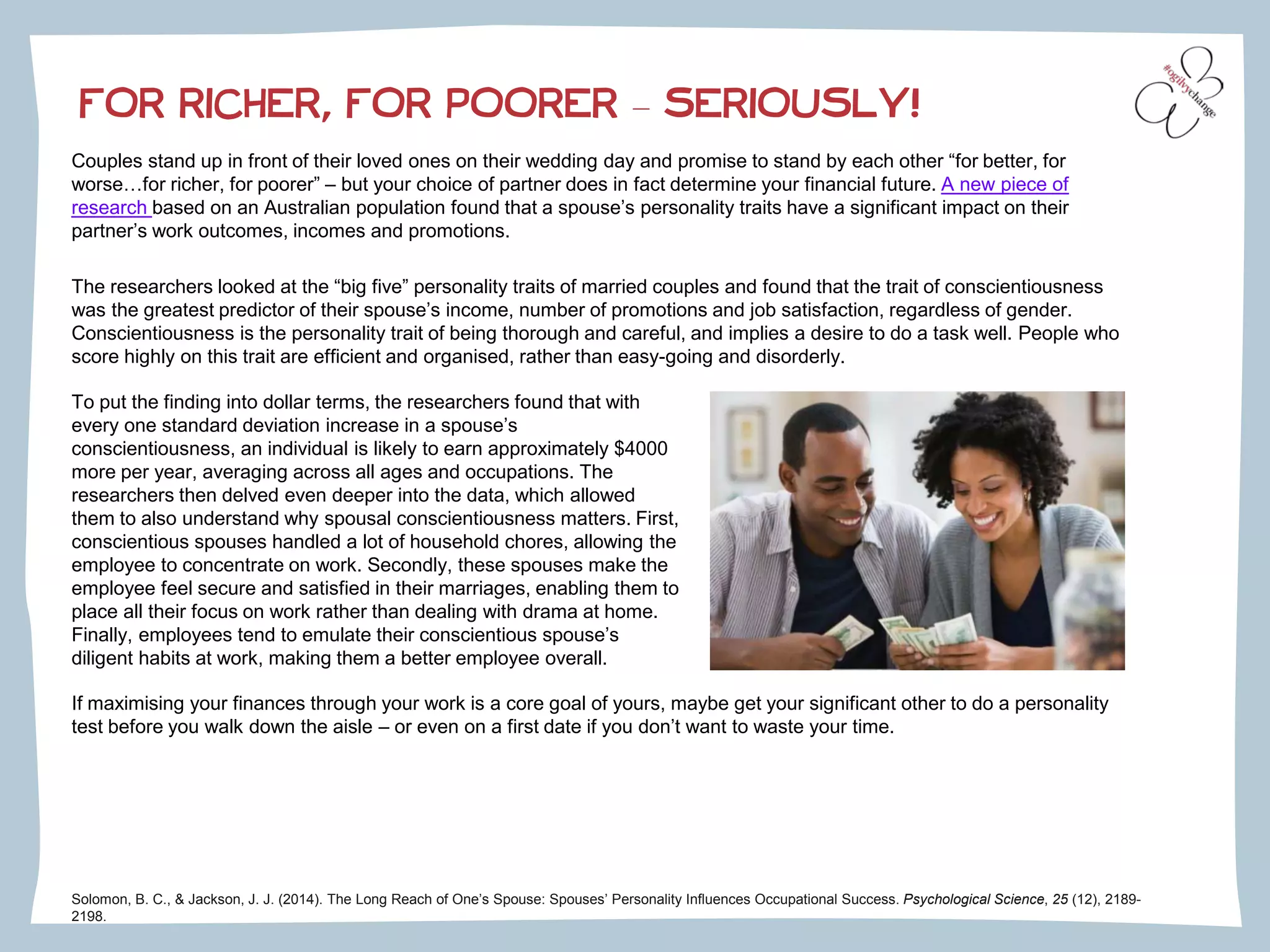 FOR RICHER, FOR POORER – SERIOUSLY!
Couples stand up in front of their loved ones on their wedding day and promise to stand by each other “for better, for
worse…for richer, for poorer” – but your choice of partner does in fact determine your financial future. A new piece of
research based on an Australian population found that a spouse’s personality traits have a significant impact on their
partner’s work outcomes, incomes and promotions.
The researchers looked at the “big five” personality traits of married couples and found that the trait of conscientiousness
was the greatest predictor of their spouse’s income, number of promotions and job satisfaction, regardless of gender.
Conscientiousness is the personality trait of being thorough and careful, and implies a desire to do a task well. People who
score highly on this trait are efficient and organised, rather than easy-going and disorderly.
Solomon, B. C., & Jackson, J. J. (2014). The Long Reach of One’s Spouse: Spouses’ Personality Influences Occupational Success. Psychological Science, 25 (12), 2189-
2198.
To put the finding into dollar terms, the researchers found that with
every one standard deviation increase in a spouse’s
conscientiousness, an individual is likely to earn approximately $4000
more per year, averaging across all ages and occupations. The
researchers then delved even deeper into the data, which allowed
them to also understand why spousal conscientiousness matters. First,
conscientious spouses handled a lot of household chores, allowing the
employee to concentrate on work. Secondly, these spouses make the
employee feel secure and satisfied in their marriages, enabling them to
place all their focus on work rather than dealing with drama at home.
Finally, employees tend to emulate their conscientious spouse’s
diligent habits at work, making them a better employee overall.
If maximising your finances through your work is a core goal of yours, maybe get your significant other to do a personality
test before you walk down the aisle – or even on a first date if you don’t want to waste your time.
 