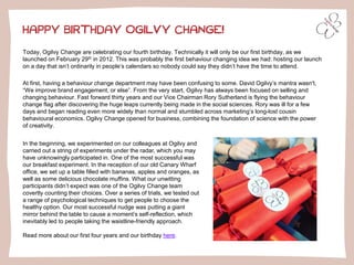Today, Ogilvy Change are celebrating our fourth birthday. Technically it will only be our first birthday, as we
launched on February 29th in 2012. This was probably the first behaviour changing idea we had: hosting our launch
on a day that isn’t ordinarily in people’s calendars so nobody could say they didn’t have the time to attend.
At first, having a behaviour change department may have been confusing to some. David Ogilvy’s mantra wasn't,
“We improve brand engagement, or else”. From the very start, Ogilvy has always been focused on selling and
changing behaviour. Fast forward thirty years and our Vice Chairman Rory Sutherland is flying the behaviour
change flag after discovering the huge leaps currently being made in the social sciences. Rory was ill for a few
days and began reading even more widely than normal and stumbled across marketing’s long-lost cousin
behavioural economics. Ogilvy Change opened for business, combining the foundation of science with the power
of creativity.
HAPPY BIRTHDAY OGILVY CHANGE!
In the beginning, we experimented on our colleagues at Ogilvy and
carried out a string of experiments under the radar, which you may
have unknowingly participated in. One of the most successful was
our breakfast experiment. In the reception of our old Canary Wharf
office, we set up a table filled with bananas, apples and oranges, as
well as some delicious chocolate muffins. What our unwitting
participants didn’t expect was one of the Ogilvy Change team
covertly counting their choices. Over a series of trials, we tested out
a range of psychological techniques to get people to choose the
healthy option. Our most successful nudge was putting a giant
mirror behind the table to cause a moment’s self-reflection, which
inevitably led to people taking the waistline-friendly approach.
Read more about our first four years and our birthday here.
 