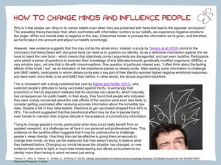 HOW TO CHANGE MINDS AND INFLUENCE PEOPLE
Why is it that people can cling on to certain beliefs even when they are presented with facts that lead to the opposite conclusion?
The prevailing theory has been that, when confronted with information contrary to our beliefs, we experience negative emotions
like anger. When our mental state is negative in this way, it becomes harder to process the information we’re given, and therefore
we fail to take it into account and adjust our beliefs accordingly.
However, new evidence suggests that this may not be the whole story. Instead, a study by Trevors et al (2016) points to the
conclusion that being faced with disruptive facts can lead us to question our identity, so as a defensive mechanism against this we
have to reject the new facts – which means that objectively correct arguments are disregarded, and can even backfire. Participants
were asked a series of questions to ascertain their knowledge of and attitudes towards genetically modified organisms (GMOs); a
very emotive topic, yet one that is rife with misconceptions. One question of particular interest was, “I often think about the lasting
effects of the foods I eat”, as an indication of the importance placed on dietary purity. After reading some information to challenge
anti-GMO beliefs, participants to whom dietary purity was a key part of their identity reported higher negative emotional responses,
and were even more likely to be anti-GMO than before. In other words, the factual argument backfired.
Trevors, G., Muis, K., Pekrun, R., Sinatra, G., & Winne, P. (2016). Identity and Epistemic Emotions during Knowledge Revision: A Potential Account for the Backfire Effect
Discourse Processes. In press.
This is consistent with a study published last year by Nyhan and Reifler (2015), who
explored people’s attitudes to being vaccinated against the flu. A worryingly high
proportion of the US population believes that flu vaccines can cause flu, which naturally
has consequences for public health. In their study, they found that people who indicated
they were unduly concerned about the side effects of the vaccine were even less likely to
consider getting vaccinated after receiving accurate information about the incredibly low
risks. Despite a fall in their false beliefs, intentions to get vaccinated dropped from 46% to
28%. The authors suggested that this paradoxical effect may be due to people trying
even harder to maintain their original attitude in the presence of contradictory information.
Trying to change people’s minds, particularly when they could really benefit from an
updated viewpoint, is a challenge we all face in our personal and professional lives. This
evidence on the backfire effect suggests that it may be unproductive to challenge
people’s views directly. One thing that can be effective is giving them an excuse to
change their minds, so they can be reassured that they weren’t wrong to believe what
they believed before. Changing our minds because the situation has changed, or new
evidence has come to light, is much less embarrassing and allows us to preserve our
identity more than having to admit we were just wrong.
 