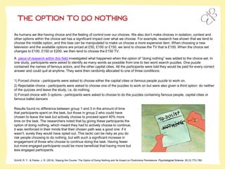 THE OPTION TO DO NOTHING
Schrift, R. Y., & Parker, J. R. (2014). Staying the Course: The Option of Doing Nothing and Its Impact on Postchoice Persistence. Psychological Science, 25 (3) 772–780.
As humans we like having choice and the feeling of control over our choices. We also don’t make choices in isolation; context and
other options within the choice set has a significant impact over what we choose. For example, research has shown that we tend to
choose the middle option, and this bias can be manipulated to make us choose a more expensive item. When choosing a new
television and the available options are priced at £50, £100 or £150, we tend to choose the TV that is £100. When the choice set
changes to £100, £150 or £200, we then tend to choose the £150 TV.
A piece of research within this field investigated what happened when the option of “doing nothing” was added to the choice set. In
one study, participants were asked to identify as many words as possible from one to two word search puzzles. One puzzle
contained the names of famous actors, and the other capital cities. All the participants were told they would be paid for every correct
answer and could quit at anytime. They were then randomly allocated to one of three conditions:
1) Forced choice - participants were asked to choose either the capital cities or famous people puzzle to work on.
2) Rejectable choice - participants were asked to choose one of the puzzles to work on but were also given a third option: do neither
of the quizzes and leave the study, i.e. do nothing.
3) Forced choice with 3 options - participants were asked to choose to do the puzzles containing famous people, capital cities or
famous ballet dancers
Results found no difference between group 1 and 3 in the amount of time
that participants spent on the task, but those in group 2 who could have
chosen to leave the task but actively choose to proceed spent 40% more
time on the task. The researchers noted that by giving these participants the
option of doing nothing, which meant they had to actively choose to continue,
it was reinforced in their minds that their chosen path was a good one: if it
wasn’t, surely they would have opted out. This tactic can be risky as you do
risk people choosing to do nothing, but with such a significant increase in
engagement of those who choose to continue doing the task. Having fewer
but more engaged participants could be more beneficial that having more but
less engaged participants.
 