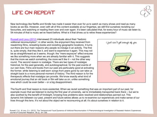 LIFE ON REPEAT
Russell, C.A., & Levy, S.J. (2012). The Temporal and Focal Dynamics of Volitional Reconsumption: A Phenomenological Investigation of Repeated Hedonic Experiences.
Journal of Consumer Research, 39 (2), 341-359.
New technology like Netflix and Kindle has made it easier than ever for us to watch as many shows and read as many
books as we like. However, even with all of this content available at our fingertips, we still find ourselves revisiting our
favourites, and watching or reading them over and over again. It’s been calculated that, for every hour of music we listen to,
54 minutes of that is music we’ve heard before. What is it that drives us to relive these experiences?
Russell and Levy (2012) interviewed 23 individuals about their “hedonic
volitional reconsumption”; in other words, the enjoyment they received from
rewatching films, rereading books and revisiting geographic locations. It turns
out there are four main reasons why people re-indulge in an activity. The first
is, quite simply, that they like it, and want to experience it again. This may not
be as straightforward as it seems, though: the “mere exposure” effect ensures
we like something more when we are already familiar with it. This suggests
that the more we watch something, the more we’ll like it – not the other way
round. The second reason is nostalgia. There are two types of nostalgia:
historical, for the past generally, and autobiographical, for the past events of
our own lives. Films and books from our past are particularly good at activating
the former, while listening to well-worn songs from years gone by can take us
straight back to a more personal moment of history. The third reason is for the
therapeutic effects that nostalgia can provide. We know exactly what kind of
emotional journey that an old book or film will take us on, unlike something
new which could be even better – or a big disappointment.
The fourth and final reason is more existential. When we revisit something that was an important part of our past, for
example music that we listened to during the first year of university, we’re immediately transported back there – but we’re
also soothed by the benefit of hindsight, knowing how problems were resolved and relationships panned out. This
dynamic link between our past, present and future selves allows us to re-examine our experiences and make sense of our
lives through this lens. It’s not about the object we’re reconsuming at all; it’s about ourselves in relation to it.
 