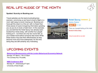 Spotted: Scarcity on Booking.com
Travel websites are the best at activating loss
aversion, convincing us we have to book a flight or a
room right away to avoid missing out. Booking.com
have got this down to a fine art, with no fewer than
three pieces of scare-mongering information greeting
you as you try to book a hotel room. In this example,
you are told that the Hotel Savoy has already been
booked four times today, with another four people
looking at it – but there are only two rooms left, so
you’d better book before someone else does! While
these tactics may lose their effectiveness as they
become more and more widespread, for the time
being they are still certainly very motivating.
REAL LIFE NUDGE OF THE MONTH
UPCOMING EVENTS
Behavioural Boozeonomics with the London Behavioural Economics Network
Monday 14th March, 7.00-10.30pm
The Comedy Pub, Piccadilly
NIBS Conference 2016
Monday 4th – Wednesday 6th April
University of East Anglia
 