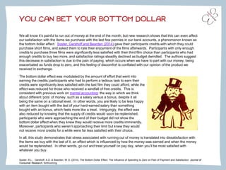 We all know it’s painful to run out of money at the end of the month, but new research shows that this can even affect our satisfaction with the items we purchase with the last few pennies in our bank accounts, a phenomenon known as the bottom dollar effect. Soster, Gershoffand Bearden (2014)gave their participants credits with which they could purchase short films, and asked them to rate their enjoyment of the films afterwards. Participants with only enough credits to purchase three films were significantly less satisfied with their third film choice than participants who had enough credits to buy two more, and satisfaction ratings steadily declined as budget dwindled. The authors suggest this decrease in satisfaction is due to the pain of paying, which occurs when we have to part with our money, being exacerbated as funds drop to zero, and this feeling of discomfort is conflated with our opinion of the product we received in exchange. 
YOU CAN BET YOUR BOTTOM DOLLAR 
The bottom dollar effect was modulated by the amount of effort that went into earning the credits; participants who had to perform a tedious task to earn their credits were significantly less satisfied with the last film they could afford, while the effect was reduced for those who received a windfall of free credits. This is consistent with previous work on mental accounting: the way in which we think about different ‘pots’ of money, such as a salary versus a bonus, despite it all being the same on a rational level. In other words, you are likely to be less happy with an item bought with the last of your hard-earned salary than something bought with an bonus, which feels more like a treat. Intriguingly, the effect was also reduced by knowing that the supply of credits would soon be replenished; participants who were approaching the end of their budget did not show the bottom dollar effect when they knew they would receive more credits imminently. Moreover, participants who weren’t approaching their limit but knew they would not receive more credits for a while were far less satisfied with their choice. 
In all, this study demonstrates that stress associated with running out of money is translated into dissatisfaction with the items we buy with the last of it, an effect which is influenced by how the money was earned and when the money would be replenished. In other words, go out and treat yourself on pay day, when you’ll be most satisfied with whatever you buy. 
Soster, R.L., Gershoff, A.D. & Bearden, W.O. (2014). The Bottom Dollar Effect: The Influence of Spending to Zero on Pain of Payment and Satisfaction. Journal of 
Consumer Research, forthcoming. 
. 
 