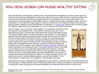 HOW MENU DESIGN CAN NUDGE HEALTHY EATING 
With most Western countries facing an obesity crisis, many believe that new legislation on reduced portion sizes and soft drink sizes should be implemented in restaurants to help solve the crisis. Brian Wansink, marketing professor and director of the Cornell Food and Brand Lab, argues that this is not necessary and we should instead look to menu psychology to encourage people to make healthier choices. He argues that by using psychological insight, menus can be designed in such a way that nudges people to choose low calorie options with high profit margins which benefits both consumers’ waistlines and the financial health of restaurants. In a recent paper, Wansink and Love (2014) explain four different nudges that can be implemented on a menu to influence consumers’ food choices. The first nudge is “menu anchoring”, where healthier, low cost starters are placed around 
the restaurant’s most expensive item. These starters, which previously didn’t seem 
particularly good value, now seem like a great deal as they surround the expensive item. 
The second nudge he refers to is about reducing the “pain of paying”. For this nudge he 
explains that by removing the pound sign, people become less conscious of the price of 
the item and are therefore more likely to choose it. Thirdly, as most customers read 
menus by scanning the four corners of the page before flipping to the next, Wansink 
advises restaurants to place the healthy choices in these locations to ensure customers 
engage with the healthy items which therefore increases the likelihood that they will 
purchase them. The final nudge is about utilising the 
power of adjectives: Research has shown that children are more likely to order “X-ray carrots” than just “carrots”, and adults are more likely to order a “succulent Italian seafood filet” than “fish sticks”. Wansink believes restaurants aren’t doing enough in terms of using language to push healthier choices, but often use the enticing words to push the unhealthy items. For example, he suggests that restaurants should take the “velvet” from “velvety chocolate mousse” and apply it items such as “velvety mashed cauliflower” and the “South-Western” in the “South-Western Tex-Mex salad” can be applied to “South-Western kale salad”. 
Restaurants don’t need to implement these suggestions for moral reasons, as Wansink argues that restaurants can also financially gain from selling healthier food. He notes that healthier food is cheaper and easier to make and therefore by increasing the number of people who purchase the healthier food, restaurants will only stand to make a profit. 
Wansink, B., & Love, K. (2014). Slim by Design: Menu Engineering Strategies for Promoting High-Margin, Healthy Foods. International Journal of Hospitality 
Management, 42, 137-143. 
 