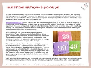 MILESTONE BIRTHDAYS: DO OR DIE 
In theory, time passes linearly, one day is no different to the next, and we are growing older at a constant rate. In practice, the way we perceive time is hugely malleable; time appears to slow down or speed up depending on our levels of neural activity, and new research shows that we are much more cognizant of time passing and of the meaning of life on the eve of a new decade –in other words, when your age ends in 9. 
Alter and Hershfield(2014)carried out six studies that demonstrated people aged 29, 39, 49 or 59 are much more likely to reflect on the purpose of their lives and even make big life changes than those not approaching a new decade. In the first experiment, they asked participants to imagine how they’d be feeling and what they’d be thinking about on the eve of a big birthday. The participants indicated they would be thinking about the meaning of life much more than those asked to just think about their next birthday, or about tomorrow. 
More interestingly, they found behavioural evidence for this phenomenon. People with ages ending in 9 were likely to set new goals such as running a marathon; first-time runners with -9 ages were overrepresented by 48%. They also seemed more invested in the effort, with 29-and 39-year-olds achieving better times by an average of 2.3% than their counterparts a year or two younger. 
Alter and Hershfieldalso showed there were maladaptive responses to reaching these ages. On a dating website specialising in extra- marital affairs, men with -9 ages were overrepresented by 17.9%, and women weren’t far behind (although it is possible that people may be lying about their age on dating sites, choosing an age just below their last milestone). Sadly, suicide rates are also 2.4% greater in this age group, suggesting some struggle to deal with the increased reflection on life’s meaning. 
Alter, A. & Hershfield, H.E. (in press). People search for meaning when they approach a new decade in chronological age.Proceedings of the National Academy of Sciences. 
If you’re currently at an age ending with 9, remember this effect may be at work when you’re making big decisions, so while running a marathon may be a worthwhile goal, don’t cheat on your significant other out of fear of the oncoming decade!  