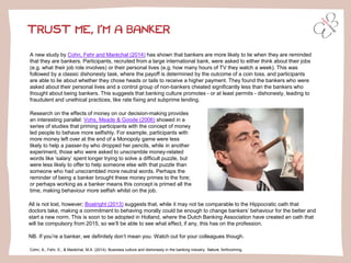 TRUST ME, I’M A BANKER 
A new study by Cohn, Fehr and Maréchal(2014)has shown that bankers are more likely to lie when they are reminded that they are bankers. Participants, recruited from a large international bank, were asked to either think about their jobs (e.g. what their job role involves) or their personal lives (e.g. how many hours of TV they watch a week). This was followed by a classic dishonesty task, where the payoff is determined by the outcome of a coin toss, and participants are able to lie about whether they chose heads or tails to receive a higher payment. They found the bankers who were asked about their personal lives and a control group of non-bankers cheated significantly less than the bankers who thought about being bankers. This suggests that banking culture promotes -or at least permits -dishonesty, leading to fraudulent and unethical practices, like rate fixing and subprime lending. 
Cohn, A., Fehr, E., & Maréchal, M.A. (2014). Business culture and dishonesty in the banking industry. Nature, forthcoming. 
Research on the effects of money on our decision-making provides an interesting parallel: Vohs, Meade & Goode (2006)showed in a series of studies that priming participants with the concept of money led people to behave more selfishly. For example, participants with more money left over at the end of a Monopoly game were less likely to help a passer-by who dropped her pencils, while in another experiment, those who were asked to unscramble money-related words like ‘salary’ spent longer trying to solve a difficult puzzle, but were less likely to offer to help someone else with that puzzle than someone who had unscrambled more neutral words. Perhaps the reminder of being a banker brought these money primes to the fore; or perhaps working as a banker means this concept is primed all the time, making behaviour more selfish whilst on the job. 
All is not lost, however; Boatright (2013)suggests that, while it may not be comparable to the Hippocratic oath that doctors take, making a commitment to behaving morally could be enough to change bankers’ behaviour for the better and start a new norm. This is soon to be adopted in Holland, where the Dutch Banking Association have created an oath that will be compulsory from 2015, so we’ll be able to see what effect, if any, this has on the profession. 
NB. If you’re a banker, we definitely don’t mean you. Watch out for your colleagues though.  