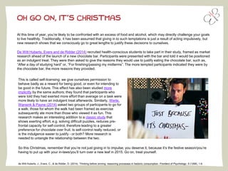 de Witt Huberts, J., Evers, C., & de Ridder, D. (2014). Thinking before sinning: reasoning processes in hedonic consumption. Frontiers of Psychology, 5 (1268), 1-6.
At this time of year, you’re likely to be confronted with an excess of food and alcohol, which may directly challenge your goals
to live healthily. Traditionally, it has been assumed that giving in to such temptations is just a result of acting impulsively, but
new research shows that we consciously go to great lengths to justify these decisions to ourselves.
De Witt Huberts, Evers and de Ridder (2014) recruited health-conscious students to take part in their study, framed as market
research ahead of the launch of a new chocolate bar. Participants were presented with the bar and told it would be positioned
as an indulgent treat. They were then asked to give the reasons they would use to justify eating the chocolate bar, such as,
“After a day of studying hard” or, “For finishing/passing my midterms”. The more tempted participants indicated they were by
the chocolate bar, the more reasons they provided.
OH GO ON, IT’S CHRISTMAS
This is called self-licensing: we give ourselves permission to
behave badly as a reward for being good, or even for intending to
be good in the future. This effect has also been studied more
implicitly by the same authors; they found that participants who
were told they had exerted more effort than average on a task were
more likely to have an indulgent treat afterwards. Similarly, Werle,
Wansink & Payne (2014) asked two groups of participants to go for
a walk; those for whom the walk had been framed as exercise
subsequently ate more than those who viewed it as fun. This
research makes an interesting addition to a classic study that
shows exerting effort, e.g. solving difficult puzzles, reduces pre-
frontal capacity for self-control, therefore leading to a greater
preference for chocolate over fruit. Is self-control really reduced, or
is the indulgence easier to justify - or both? More research is
needed to untangle the relationship between the two.
So this Christmas, remember that you’re not just giving in to impulse; you deserve it, because it’s the festive season/you’re
having to put up with your in-laws/you’ll turn over a new leaf in 2015. Go on, treat yourself.
 