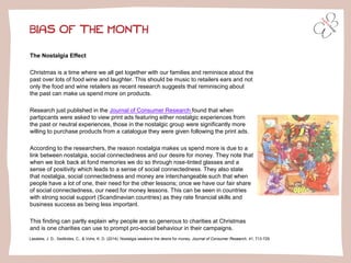 BIAS OF THE MONTH
The Nostalgia Effect
Christmas is a time where we all get together with our families and reminisce about the
past over lots of food wine and laughter. This should be music to retailers ears and not
only the food and wine retailers as recent research suggests that reminiscing about
the past can make us spend more on products.
Research just published in the Journal of Consumer Research found that when
partipcants were asked to view print ads featuring either nostalgic experiences from
the past or neutral experiences, those in the nostalgic group were significantly more
willing to purchase products from a catalogue they were given following the print ads.
According to the researchers, the reason nostalgia makes us spend more is due to a
link between nostalgia, social connectedness and our desire for money. They note that
when we look back at fond memories we do so through rose-tinted glasses and a
sense of positivity which leads to a sense of social connectedness. They also state
that nostalgia, social connectedness and money are interchangeable such that when
people have a lot of one, their need for the other lessons; once we have our fair share
of social connectedness, our need for money lessons. This can be seen in countries
with strong social support (Scandinavian countries) as they rate financial skills and
business success as being less important.
This finding can partly explain why people are so generous to charities at Christmas
and is one charities can use to prompt pro-social behaviour in their campaigns.
Lasaleta, J. D., Sedikides, C., & Vohs, K. D. (2014). Nostalgia weakens the desire for money. Journal of Consumer Research, 41, 713-729.
 