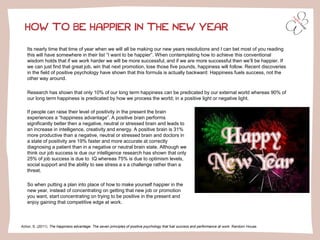 HOW TO BE HAPPIER IN THE NEW YEAR
Its nearly time that time of year when we will all be making our new years resolutions and I can bet most of you reading
this will have somewhere in their list “I want to be happier”. When contemplating how to achieve this conventional
wisdom holds that if we work harder we will be more successful, and if we are more successful then we’ll be happier. If
we can just find that great job, win that next promotion, lose those five pounds, happiness will follow. Recent discoveries
in the field of positive psychology have shown that this formula is actually backward: Happiness fuels success, not the
other way around.
Research has shown that only 10% of our long term happiness can be predicated by our external world whereas 90% of
our long term happiness is predicated by how we process the world; in a positive light or negative light.
Achor, S. (2011). The happiness advantage: The seven principles of positive psychology that fuel success and performance at work. Random House.
If people can raise their level of positivity in the present the brain
experiences a “happiness advantage”. A positive brain performs
significantly better then a negative, neutral or stressed brain and leads to
an increase in intelligence, creativity and energy. A positive brain is 31%
more productive than a negative, neutral or stressed brain and doctors in
a state of positivity are 19% faster and more accurate at correctly
diagnosing a patient than in a negative or neutral brain state. Although we
think our job success is due our intelligence research has shown that only
25% of job success is due to IQ whereas 75% is due to optimism levels,
social support and the ability to see stress a s a challenge rather than a
threat.
So when putting a plan into place of how to make yourself happier in the
new year, instead of concentrating on getting that new job or promotion
you want, start concentrating on trying to be positive in the present and
enjoy gaining that competitive edge at work.
 