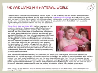 WE ARE LIVING IN A MATERIAL WORLD
One thing we are constantly bombarded with at this time of year - as well as Mariah Carey and Wham! - is lamentations of
how commercialised it has all become and how we’ve forgotten the “true meaning of Christmas”, a gripe which in fact dates
back to at least the 1850s. But perhaps the self-righteous really are right about the benefits of focusing on family and friends
over the more material aspects of Christmas: a meta-analysis of all relevant studies from the last thirty years revealed a
significant negative correlation between well-being and materialism.
Dittmar, H., Bond, R., Hurst, M., & Kasser, T. (2014). The relationship between materialism and personal well-being: A meta-analysis. Journal of Personality and Social
Psychology, 107 (5), 879-924.
Dittmar, Bond, Hurst and Kasser (2014) defined materialism as the
long-term endorsement of values, goals and beliefs that focus on
acquiring money and possessions to convey status. They also
measured well-being on a number of different indices, from physical
and mental health characteristics to subjective well-being and self-
appraisals. Materialism was found to impact negatively on all of these
different aspects and across a range of different demographics,
including gender, household income and economic climate. Of these
well-being measures, somewhat unsurprisingly, compulsive shopping
had the strongest relationship with materialism. There were also
strong correlations with negative self-appraisals and activities that
put physical health at risk, such as smoking and taking drugs. It is
possible that compulsive shopping and substance use could be used
to self-medicate against low self-esteem, caused by inevitably failing
to meet unrealistic standards.
While the relationship between well-being and materialism was always found to be negative, some factors mediated this
relationship. For example, students or practitioners of business and law were less affected by having materialistic goals, perhaps
because these goals were shared by their peers and they were rewarded for pursuing them. However, there was a stronger
negative effect in cultures that emphasise the importance of pleasure-seeking and leading an exciting life, which could be due to
greater dejection when faced with the gap between reality and expectation. Maybe this year, for our own well-being, we should
eschew our materialistic ideals and return to the true meaning of Christmas. How did they celebrate in 1849 again?
 