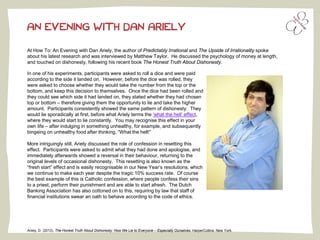 At How To: An Evening with Dan Ariely, the author of Predictably Irrational and The Upside of Irrationality spoke
about his latest research and was interviewed by Matthew Taylor. He discussed the psychology of money at length,
and touched on dishonesty, following his recent book The Honest Truth About Dishonesty.
AN EVENING WITH DAN ARIELY
In one of his experiments, participants were asked to roll a dice and were paid
according to the side it landed on. However, before the dice was rolled, they
were asked to choose whether they would take the number from the top or the
bottom, and keep this decision to themselves. Once the dice had been rolled and
they could see which side it had landed on, they stated whether they had chosen
top or bottom – therefore giving them the opportunity to lie and take the higher
amount. Participants consistently showed the same pattern of dishonesty: They
would lie sporadically at first, before what Ariely terms the ‘what the hell’ effect,
where they would start to lie constantly. You may recognise this effect in your
own life – after indulging in something unhealthy, for example, and subsequently
bingeing on unhealthy food after thinking, “What the hell!”
More intriguingly still, Ariely discussed the role of confession in resetting this
effect. Participants were asked to admit what they had done and apologise, and
immediately afterwards showed a reversal in their behaviour, returning to the
original levels of occasional dishonesty. This resetting is also known as the
“fresh start” effect and is easily recognisable in our New Year’s resolutions, which
we continue to make each year despite the tragic 10% success rate. Of course
the best example of this is Catholic confession, where people confess their sins
to a priest, perform their punishment and are able to start afresh. The Dutch
Banking Association has also cottoned on to this, requiring by law that staff of
financial institutions swear an oath to behave according to the code of ethics.
Ariely, D. (2013). The Honest Truth About Dishonesty: How We Lie to Everyone – Especially Ourselves. HarperCollins: New York.
 