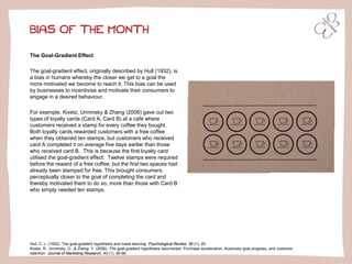 The Goal-Gradient Effect
The goal-gradient effect, originally described by Hull (1932), is
a bias in humans whereby the closer we get to a goal the
more motivated we become to reach it. This bias can be used
by businesses to incentivise and motivate their consumers to
engage in a desired behaviour.
For example, Kivetz, Urminsky & Zhang (2006) gave out two
types of loyalty cards (Card A, Card B) at a café where
customers received a stamp for every coffee they bought.
Both loyalty cards rewarded customers with a free coffee
when they obtained ten stamps, but customers who received
card A completed it on average five days earlier than those
who received card B. This is because the first loyalty card
utilised the goal-gradient effect: Twelve stamps were required
before the reward of a free coffee, but the first two spaces had
already been stamped for free. This brought consumers
perceptually closer to the goal of completing the card and
thereby motivated them to do so, more than those with Card B
who simply needed ten stamps.
BIAS OF THE MONTH
Hull, C. L. (1932). The goal-gradient hypothesis and maze learning. Psychological Review, 39 (1), 25.
Kivetz, R., Urminsky, O., & Zheng, Y. (2006). The goal-gradient hypothesis resurrected: Purchase acceleration, illusionary goal progress, and customer
retention. Journal of Marketing Research, 43 (1), 39-58.
 