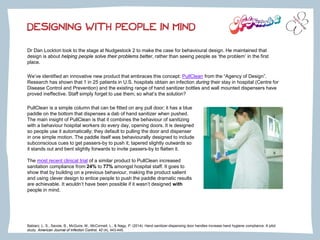 Dr Dan Lockton took to the stage at Nudgestock 2 to make the case for behavioural design. He maintained that
design is about helping people solve their problems better, rather than seeing people as ‘the problem’ in the first
place.
We’ve identified an innovative new product that embraces this concept: PullClean from the “Agency of Design”.
Research has shown that 1 in 25 patients in U.S. hospitals obtain an infection during their stay in hospital (Centre for
Disease Control and Prevention) and the existing range of hand sanitizer bottles and wall mounted dispensers have
proved ineffective. Staff simply forget to use them; so what’s the solution?
DESIGNING WITH PEOPLE IN MIND
PullClean is a simple column that can be fitted on any pull door; it has a blue
paddle on the bottom that dispenses a dab of hand sanitizer when pushed.
The main insight of PullClean is that it combines the behaviour of sanitizing
with a behaviour hospital workers do every day, opening doors. It is designed
so people use it automatically; they default to pulling the door and dispenser
in one simple motion. The paddle itself was behaviourally designed to include
subconscious cues to get passers-by to push it; tapered slightly outwards so
it stands out and bent slightly forwards to invite passers-by to flatten it.
The most recent clinical trial of a similar product to PullClean increased
sanitation compliance from 24% to 77% amongst hospital staff. It goes to
show that by building on a previous behaviour, making the product salient
and using clever design to entice people to push the paddle dramatic results
are achievable. It wouldn’t have been possible if it wasn’t designed with
people in mind.
Babiarz, L. S., Savoie, B., McGuire, M., McConnell, L., & Nagy, P. (2014). Hand sanitizer-dispensing door handles increase hand hygiene compliance: A pilot
study. American Journal of Infection Control, 42 (4), 443-445.
 