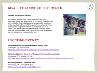 Spotted: Social Norms in Bristol
We are herd animals and like doing what others are doing,
particularly people who are similar to us. Our visiting colleague Sam
from the Ogilvy office in Sydney came across a subtle social norm
on his recent trip to Bristol. With the goal of trying to boycott Tesco,
locals painted a sign that said “93% of local people say no to
Tesco”. The reason that this sign should work is not only does it
state that most people say no to Tesco, but that most “local people”
say no, and therefore most people like you!
REAL LIFE NUDGE OF THE MONTH
UPCOMING EVENTS
London Behavioural Economics Network Monthly Drinks
Tuesday 8th July, 7.30-10.00pm
http://www.meetup.com/London-behavioural-comms-monthly-informal-drinks/
Behavioural Decision Research in Management: London Business School
Wednesday 16th – Saturday 19th July
http://www.decisionsciencenews.com/2013/08/03/bdrm-2014-july-17-19-at-london-business-school/
Measuring Behavior Conference 2014
Wednesday 27th – Friday 29th August
http://www.measuringbehavior.org/mb2014/home
 