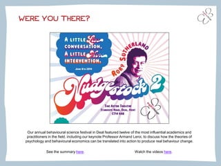 WERE YOU THERE?
Our annual behavioural science festival in Deal featured twelve of the most influential academics and
practitioners in the field, including our keynote Professor Armand Leroi, to discuss how the theories of
psychology and behavioural economics can be translated into action to produce real behaviour change.
See the summary here. Watch the videos here.
 