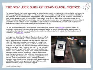 THE NEW UBER GURU OF BEHAVIOURAL SCIENCE
The beauty of Uber is that there is never one too far away when you need it, no matter what the time; whether you’re coming
out of a busy nightclub in central London on a Saturday night, or on a Sunday morning when everyone else is in bed. But
how does Uber ensure that when there is high demand, there is also high supply? How do they incentivise lots of drivers to
come out and work when there is high demand? The answer is surge pricing: Uber charge more when demand is high,
therefore incentivising all the drivers to come out and work. This makes perfect sense from a purely economic viewpoint and
benefits the drivers, but there are two groups Uber need to incentivise in order for their business to work: the driver who
benefits from surge pricing, and the passenger who might be put off by it.
The idea of unfairness triggers a strong negative emotional reaction in people (and monkeys, suggesting there is an
evolutionary component to this response) which all businesses need to be wary of. If customers feel like a company is
treating them at all unjustly, they can lose that customer within a millisecond, which is exactly what the new behavioural
scientist at Uber Keith Chen has found.
Interview: Hidden Brain May 2016
Looking at user data, Chen found a significant round number effect:
“When the surge moves from 1.9 times the normal fare to 2.0, you
see six times larger drop in demand than you saw from going from
1.8 to 1.9. The amount more that you’re paying for the trip is the
same between those two steps, but 2.0 just feels viscerally larger
to people.” The data has also revealed that people are more likely to
order an Uber when it is 2.1 times the rate than 2.0. Yes, you have
read that correctly: people would rather pay more for an Uber than
accept a round number surge charge. It has been hypothesised that
the reason people are more accepting of a specific surge charge
rather than a round number is due to fairness. A specific non-round
number signals that there must be a reason for it; algorithm must be
set up to come up with that price and it is therefore somewhat
justified. A round number, on the other hand, feels like someone just
pulled it out of the air, which ignites a feeling of unfairness and is
therefore something people don’t want to support.
 
