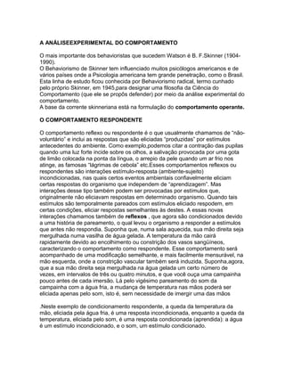 A ANÁLISEEXPERIMENTAL DO COMPORTAMENTO
O mais importante dos behavioristas que sucedem Watson é B. F.Skinner (1904-
1990).
O Behaviorismo de Skinner tem influenciado muitos psicólogos americanos e de
vários países onde a Psicologia americana tem grande penetração, como o Brasil.
Esta linha de estudo ficou conhecida por Behaviorismo radical, termo cunhado
pelo próprio Skinner, em 1945,para designar uma filosofia da Ciência do
Comportamento (que ele se propôs defender) por meio da análise experimental do
comportamento.
A base da corrente skinneriana está na formulação do comportamento operante.
O COMPORTAMENTO RESPONDENTE
O comportamento reflexo ou respondente é o que usualmente chamamos de “não-
voluntário” e inclui as respostas que são eliciadas “produzidas” por estímulos
antecedentes do ambiente. Como exemplo,podemos citar a contração das pupilas
quando uma luz forte incide sobre os olhos, a salivação provocada por uma gota
de limão colocada na ponta da língua, o arrepio da pele quando um ar frio nos
atinge, as famosas “lágrimas de cebola” etc.Esses comportamentos reflexos ou
respondentes são interações estímulo-resposta (ambiente-sujeito)
incondicionadas, nas quais certos eventos ambientais confiavelmente eliciam
certas respostas do organismo que independem de “aprendizagem”. Mas
interações desse tipo também podem ser provocadas por estímulos que,
originalmente não eliciavam respostas em determinado organismo. Quando tais
estímulos são temporalmente pareados com estímulos eliciado respodem, em
certas condições, eliciar respostas semelhantes às destes. A essas novas
interações chamamos também de reflexos , que agora são condicionados devido
a uma história de pareamento, o qual levou o organismo a responder a estímulos
que antes não respondia. Suponha que, numa sala aquecida, sua mão direita seja
mergulhada numa vasilha de água gelada. A temperatura da mão cairá
rapidamente devido ao encolhimento ou constrição dos vasos sangüíneos,
caracterizando o comportamento como respondente. Esse comportamento será
acompanhado de uma modificação semelhante, e mais facilmente mensurável, na
mão esquerda, onde a constrição vascular também será induzida. Suponha,agora,
que a sua mão direita seja mergulhada na água gelada um certo número de
vezes, em intervalos de três ou quatro minutos, e que você ouça uma campainha
pouco antes de cada imersão. Lá pelo vigésimo pareamento do som da
campainha com a água fria, a mudança de temperatura nas mãos poderá ser
eliciada apenas pelo som, isto é, sem necessidade de imergir uma das mãos
.Neste exemplo de condicionamento respondente, a queda da temperatura da
mão, eliciada pela água fria, é uma resposta incondicionada, enquanto a queda da
temperatura, eliciada pelo som, é uma resposta condicionada (aprendida): a água
é um estímulo incondicionado, e o som, um estímulo condicionado.
 
