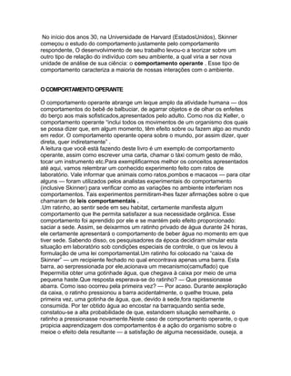 No início dos anos 30, na Universidade de Harvard (EstadosUnidos), Skinner
começou o estudo do comportamento justamente pelo comportamento
respondente, O desenvolvimento de seu trabalho levou-o a teorizar sobre um
outro tipo de relação do indivíduo com seu ambiente, a qual viria a ser nova
unidade de análise de sua ciência: o comportamento operante . Esse tipo de
comportamento caracteriza a maioria de nossas interações com o ambiente.
OCOMPORTAMENTOOPERANTE
O comportamento operante abrange um leque amplo da atividade humana — dos
comportamentos do bebê de balbuciar, de agarrar objetos e de olhar os enfeites
do berço aos mais sofisticados,apresentados pelo adulto. Como nos diz Keller, o
comportamento operante “inclui todos os movimentos de um organismo dos quais
se possa dizer que, em algum momento, têm efeito sobre ou fazem algo ao mundo
em redor. O comportamento operante opera sobre o mundo, por assim dizer, quer
direta, quer indiretamente” .
A leitura que você está fazendo deste livro é um exemplo de comportamento
operante, assim como escrever uma carta, chamar o táxi comum gesto de mão,
tocar um instrumento etc.Para exemplificarmos melhor os conceitos apresentados
até aqui, vamos relembrar um conhecido experimento feito com ratos de
laboratório. Vale informar que animais como ratos,pombos e macacos — para citar
alguns — foram utilizados pelos analistas experimentais do comportamento
(inclusive Skinner) para verificar como as variações no ambiente interferiam nos
comportamentos. Tais experimentos permitiram-lhes fazer afirmações sobre o que
chamaram de leis comportamentais .
.Um ratinho, ao sentir sede em seu habitat, certamente manifesta algum
comportamento que lhe permita satisfazer a sua necessidade orgânica. Esse
comportamento foi aprendido por ele e se mantém pelo efeito proporcionado:
saciar a sede. Assim, se deixarmos um ratinho privado de água durante 24 horas,
ele certamente apresentará o comportamento de beber água no momento em que
tiver sede. Sabendo disso, os pesquisadores da época decidiram simular esta
situação em laboratório sob condições especiais de controle, o que os levou à
formulação de uma lei comportamental.Um ratinho foi colocado na “caixa de
Skinner” — um recipiente fechado no qual encontrava apenas uma barra. Esta
barra, ao serpressionada por ele,acionava um mecanismo(camuflado) que
lhepermitia obter uma gotinhade água, que chegava à caixa por meio de uma
pequena haste.Que resposta esperava-se do ratinho? — Que pressionasse
abarra. Como isso ocorreu pela primeira vez? — Por acaso. Durante aexploração
da caixa, o ratinho pressionou a barra acidentalmente, o quelhe trouxe, pela
primeira vez, uma gotinha de água, que, devido à sede,fora rapidamente
consumida. Por ter obtido água ao encostar na barraquando sentia sede,
constatou-se a alta probabilidade de que, estandoem situação semelhante, o
ratinho a pressionasse novamente.Neste caso de comportamento operante, o que
propicia aaprendizagem dos comportamentos é a ação do organismo sobre o
meioe o efeito dela resultante — a satisfação de alguma necessidade, ouseja, a
 