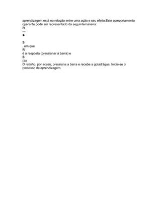 aprendizagem está na relação entre uma ação e seu efeito.Este comportamento
operante pode ser representado da seguintemaneira:
R
—
►
S
, em que
R
é a resposta (pressionar a barra) e
S
(do
O ratinho, por acaso, pressiona a barra e recebe a gotad’água. Inicia-se o
processo de aprendizagem.
 