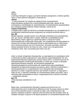 inglês
stimuli)
o estímulo reforçador (a água), que tanto interessa aoorganismo; a flecha significa
“levar a”.Esse estímulo reforçador é chamado de
reforço
. O termo“estímulo” foi mantido da relação R-S do comportamento
respondentepara designar-lhe a responsabilidade pela ação, apesar de ela
ocorrerapós a manifestação do comportamento. O comportamento operanterefere-
se à interação sujeito-ambiente. Nessa interação, chama-se de
relação fundamental
à relação entre a ação do indivíduo (a emissão daresposta) e as conseqüências. É
considerada fundamental porque oorganismo se comporta (emitindo esta ou
[pg. 49]
aquela resposta), suaação produz uma alteração ambiental (uma conseqüência)
que, por suavez, retroage sobre o sujeito, alterando a probabilidade futura
deocorrência. Assim, agimos ou operamos sobre o mundo em função
dasconseqüências criadas pela nossa ação. As conseqüências da respostasão as
variáveis de controle mais relevantes.Pense no aprendizado de um instrumento:
nós o tocamos paraouvir seu som harmonioso. Há outros exemplos: podemos
dançar paraestar próximo do corpo do outro, mexer com uma garota para
receberseu olhar, abrir uma janela para entrar a luz etc
evitar ou reduzir amagnitude dosseguintes, ou seja,tapamos os ouvidospara evitar
o estourodos trovões oudesviamos o rosto dabroca usada pelodentista. Por que
issoacontece?Quando osestímulos ocorrem nessa ordem, o primeiro torna-se um
reforçadornegativo condicionado (aprendido) e a ação que o reduz é reforçada
pelocondicionamento operante. As ocorrências passadas de
reforçadoresnegativos condicionados são responsáveis pela probabilidade
daresposta de esquiva.No processo de esquiva, após o estímulo condicionado, o
indivíduoapresenta um comportamento que é reforçado pela necessidade
dereduzir ou evitar o segundo estímulo, que também é aversivo, ou seja,após a
visão do raio, o indivíduo manifesta um comportamento (tapar osouvidos), que é
reforçado pela necessidade de reduzir o segundoestímulo (o barulho do trovão)
— igualmente aversivo.
[pg. 51]
Outro processo semelhante é o de
fuga
.
Neste caso, ocomportamento reforçado é aquele que termina com um
estímuloaversivo já em andamento.A diferença é sutil. Se posso colocar as mãos
nos ouvidos paranão escutar o estrondo do rojão, este comportamento é de
esquiva, poisestou evitando o segundo estímulo antes que ele aconteça. Mas, se
osrojões começam a pipocar e só depois apresento um comportamentopara evitar
 