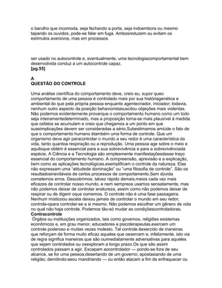 o barulho que incomoda, seja fechando a porta, seja indoembora ou mesmo
tapando os ouvidos, pode-se falar em fuga. Ambosreduzem ou evitam os
estímulos aversivos, mas em processos
ser usado no autocontrole e, eventualmente, uma tecnologiacomportamental bem
desenvolvida conduz a um autocontrole capaz.
[pg.55]
A
QUESTÃO DO CONTROLE
Uma análise científica do comportamento deve, creio eu, supor queo
comportamento de uma pessoa é controlado mais por sua históriagenética e
ambiental do que pela própria pessoa enquanto agentecriador, iniciador; todavia,
nenhum outro aspecto da posição behavioristasuscitou objeções mais violentas.
Não podemos evidentemente provarque o comportamento humano como um todo
seja inteiramentedeterminado, mas a proposição torna-se mais plausível à medida
que osfatos se acumulam e creio que chegamos a um ponto em que
suasimplicações devem ser consideradas a sério.Subestimamos amiúde o fato de
que o comportamento humano étambém uma forma de controle. Que um
organismo deva agir paracontrolar o mundo a seu redor é uma característica da
vida, tanto quantoa respiração ou a reprodução. Uma pessoa age sobre o meio e
aquiloque obtém é essencial para a sua sobrevivência e para a sobrevivênciada
espécie. A Ciência e a Tecnologia são simplesmente manifestaçõesdesse traço
essencial do comportamento humano. A compreensão, aprevisão e a explicação,
bem como as aplicações tecnológicas,exemplificam o controle da natureza. Elas
não expressam uma “atitudede dominação” ou “uma filosofia de controle”. São os
resultadosinevitáveis de certos processos de comportamento.Sem dúvida
cometemos erros. Descobrimos, talvez rápido demais,meios cada vez mais
eficazes de controlar nosso mundo, e nem sempreos usamos sensatamente, mas
não podemos deixar de controlar anatureza, assim como não podemos deixar de
respirar ou de digerir oque comemos. O controle não é uma fase passageira.
Nenhum místicoou asceta deixou jamais de controlar o mundo em seu redor;
controla-opara controlar-se a si mesmo. Não podemos escolher um gênero de vida
no qual não haja controle. Podemos tão-só mudar as condiçõescontroladoras.
Contracontrole
Órgãos ou instituições organizados, tais como governos, religiões esistemas
econômicos e, em grau menor, educadores e psicoterapeutas,exercem um
controle poderoso e muitas vezes molesto. Tal controle éexercido de maneiras
que reforçam de forma muito eficaz aqueles que oexercem e, infelizmente, isto via
de regra significa maneiras que são ouimediatamente adversativas para aqueles
que sejam controlados ou osexploram a longo prazo.Os que são assim
controlados passam a agir. Escapam aocontrolador — pondo-se fora de seu
alcance, se for uma pessoa;desertando de um governo; apostasiando de uma
religião; demitindo-seou mandriando — ou então atacam a fim de enfraquecer ou
 