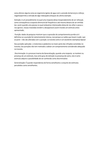 coisa oferece alguma coisa ao organismo (gotas de agua com a pressão da barra) já o reforço
negativopermite a retirada de algo indesejado (choques do ultimo exemplo.
Extinção: é um procedimento no qual uma resposta deixa inesperadamente de ser reforçad,
como consequência a resposta diminuirá de frequência e até mesmo deixara de ser emitida
(ex: assim quando uma pessoa na qual estávamos interessados deixa de nos olhar e passa a
nos ignorar, nossas investidas tendem a desaparecer) assim tirando um estímulo antes
apresentado.
Punição: dados da pesquisa mostram que a supressão do comportamento punida só é
definitiva se a punição for extremamente intensa, isso porque as razões que levam á ação que
se pune – não são alteradas com a punição. (o transito como é um excelente exemplo)a Apesar
Das punições aplicadas a motoristas e pedestres na maior parte das infrações cometidas no
transito, tais punições não tem motivado a adotar um comportamento considerado adequado
no transito.
Discriminação: é o processo inverso da Generalização, quando uma resposta se mantem na
presença de um estimulo, mas certo grau de extinção na presença de outro, isto é certo
estimulo adquire a possibilidade de ser conhecido como discriminativo
Generalização: É quando respondemos de forma semelhante a conjunto de estímulos
percebidos como semelhantes.

 