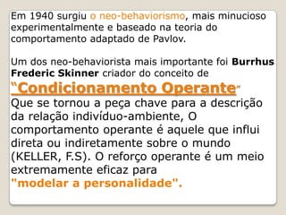 Em 1940 surgiu o neo-behaviorismo, mais minucioso
experimentalmente e baseado na teoria do
comportamento adaptado de Pavlov.
Um dos neo-behaviorista mais importante foi Burrhus
Frederic Skinner criador do conceito de
“Condicionamento Operante”
Que se tornou a peça chave para a descrição
da relação indivíduo-ambiente, O
comportamento operante é aquele que influi
direta ou indiretamente sobre o mundo
(KELLER, F.S). O reforço operante é um meio
extremamente eficaz para
"modelar a personalidade".
 