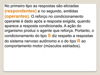 No primeiro tipo as respostas são eliciadas
(respondentes) e no segundo, emitidas
(operantes). O reforço no condicionamento
operante é dado após a resposta exigida, quando
aparece a resposta condicionada. A ação do
organismo produz o agente que reforça. Portanto, o
condicionamento do tipo S diz respeito a respostas
do sistema nervoso autônomo e o do tipo R ao
comportamento motor (músculos estriados).
 