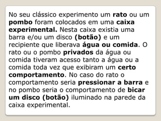 No seu clássico experimento um rato ou um
pombo foram colocados em uma caixa
experimental. Nesta caixa existia uma
barra e/ou um disco (botão) e um
recipiente que liberava água ou comida. O
rato ou o pombo privados da água ou
comida tiveram acesso tanto a água ou a
comida toda vez que exibiram um certo
comportamento. No caso do rato o
comportamento seria pressionar a barra e
no pombo seria o comportamento de bicar
um disco (botão) iluminado na parede da
caixa experimental.
 