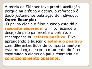 A teoria de Skinner teve pronta aceitação
porque na prática o estimulo reforçado é
dado justamente pela ação do indivíduo.
Outro Exemplo:
O pai só elogia o filho quando este dá a
resposta esperada; o filho, fazendo o
desejado pelo pai recebe o prêmio, a
recompensa ou reforço positivo. E vai
aprendendo a buscar o estimulo positivo
com diferentes tipos de comportamento e
esta mudança de comportamento do filho
esperando o elogio do pai e chamada de
condicionamento operante.
 