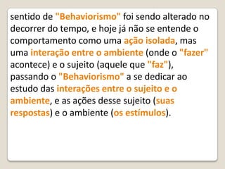 sentido de "Behaviorismo" foi sendo alterado no
decorrer do tempo, e hoje já não se entende o
comportamento como uma ação isolada, mas
uma interação entre o ambiente (onde o "fazer"
acontece) e o sujeito (aquele que "faz"),
passando o "Behaviorismo" a se dedicar ao
estudo das interações entre o sujeito e o
ambiente, e as ações desse sujeito (suas
respostas) e o ambiente (os estímulos).
 