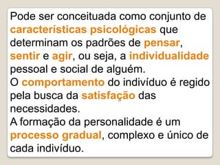 Pode ser conceituada como conjunto de
características psicológicas que
determinam os padrões de pensar,
sentir e agir, ou seja, a individualidade
pessoal e social de alguém.
O comportamento do indivíduo é regido
pela busca da satisfação das
necessidades.
A formação da personalidade é um
processo gradual, complexo e único de
cada indivíduo.
 
