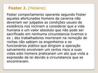 Foster J. (Helaine)
Foster comportamento operante segundo Foster
aqueles afortunados homens da caverna não
deveriam ser julgados as condições usuais de
existência nos inclinam a considerar que a vida
humana e um valor absoluto que não pode ser
sacrificado em nenhuma circunstancia tivemos o
ex ; dez trabalhadores morreram na remoção de
rochas não sabiam os engenheiros e os
funcionários público que dirigiam a operação
salvamento envolviam um certos risco a suas
vidas este homens praticaram um ato que viola a
expressão da lei devido a circunstancia que se
encontravam.
 