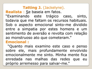 Tatting J. (Jackelyne).
Realista : Se baseia em fatos.
“Examinando este trágico caso, sinto,
todavia que me faltam os recursos habituais.
Sob o aspecto emocional sinto-me dividido
entre a simpatia por estes homens e um
sentimento de aversão e revolta com relação
ao monstruoso ato que cometeram.”
Emocional :
“Quanto mais examino este caso e penso
sobre ele, mais profundamente envolvido
emocionalmente me sinto. Minha mente fica
enredada nas malhas das redes que eu
próprio arremesso para salvar-me.”
 